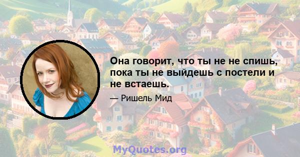 Она говорит, что ты не не спишь, пока ты не выйдешь с постели и не встаешь.