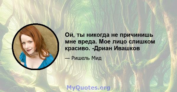 Ой, ты никогда не причинишь мне вреда. Мое лицо слишком красиво. -Дриан Ивашков