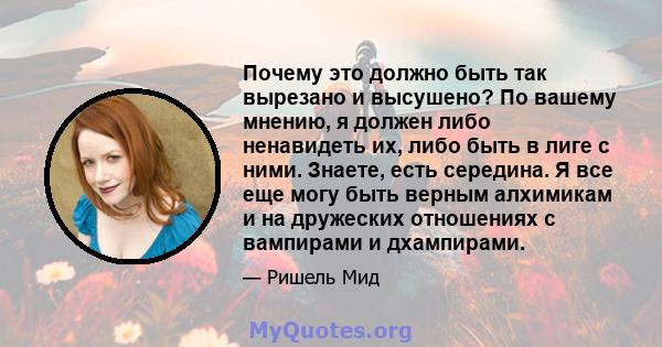 Почему это должно быть так вырезано и высушено? По вашему мнению, я должен либо ненавидеть их, либо быть в лиге с ними. Знаете, есть середина. Я все еще могу быть верным алхимикам и на дружеских отношениях с вампирами и 