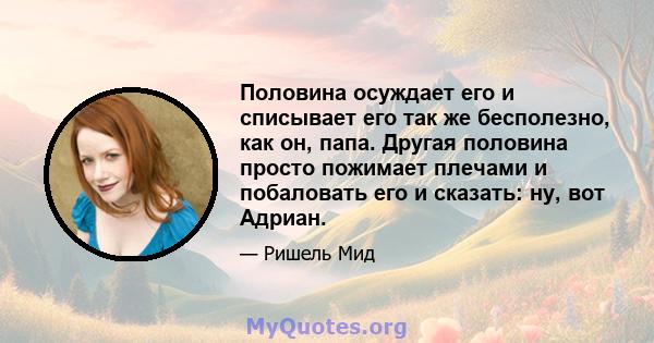 Половина осуждает его и списывает его так же бесполезно, как он, папа. Другая половина просто пожимает плечами и побаловать его и сказать: ну, вот Адриан.