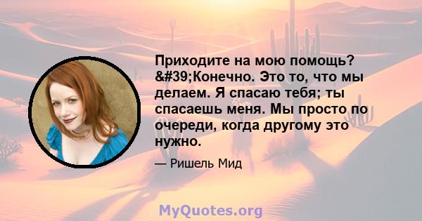 Приходите на мою помощь? 'Конечно. Это то, что мы делаем. Я спасаю тебя; ты спасаешь меня. Мы просто по очереди, когда другому это нужно.