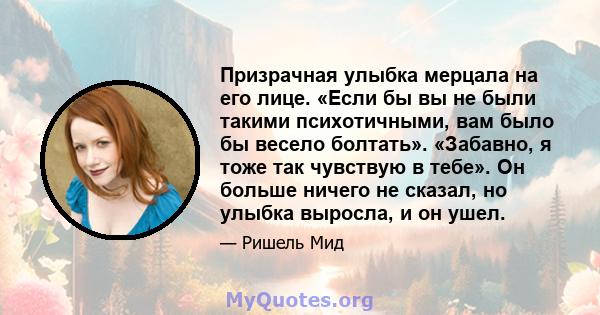 Призрачная улыбка мерцала на его лице. «Если бы вы не были такими психотичными, вам было бы весело болтать». «Забавно, я тоже так чувствую в тебе». Он больше ничего не сказал, но улыбка выросла, и он ушел.