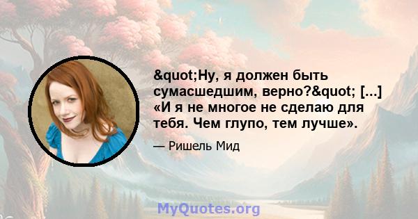 "Ну, я должен быть сумасшедшим, верно?" [...] «И я не многое не сделаю для тебя. Чем глупо, тем лучше».