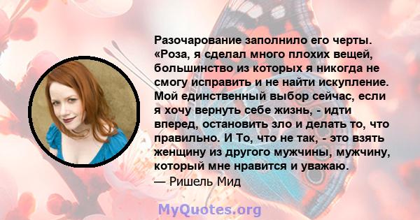 Разочарование заполнило его черты. «Роза, я сделал много плохих вещей, большинство из которых я никогда не смогу исправить и не найти искупление. Мой единственный выбор сейчас, если я хочу вернуть себе жизнь, - идти