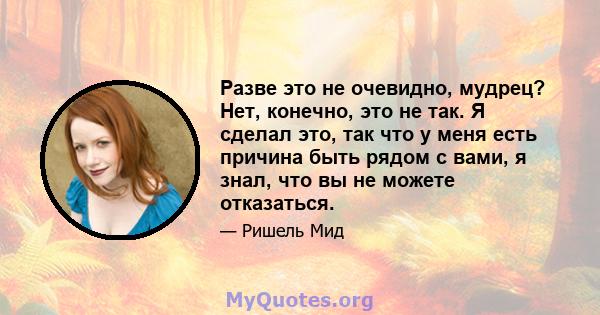 Разве это не очевидно, мудрец? Нет, конечно, это не так. Я сделал это, так что у меня есть причина быть рядом с вами, я знал, что вы не можете отказаться.