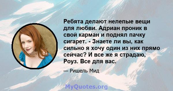 Ребята делают нелепые вещи для любви. Адриан проник в свой карман и поднял пачку сигарет. - Знаете ли вы, как сильно я хочу один из них прямо сейчас? И все же я страдаю, Роуз. Все для вас.