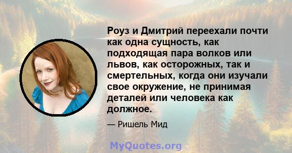 Роуз и Дмитрий переехали почти как одна сущность, как подходящая пара волков или львов, как осторожных, так и смертельных, когда они изучали свое окружение, не принимая деталей или человека как должное.