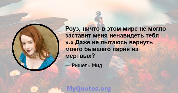 Роуз, ничто в этом мире не могло заставит меня ненавидеть тебя ».« Даже не пытаюсь вернуть моего бывшего парня из мертвых?