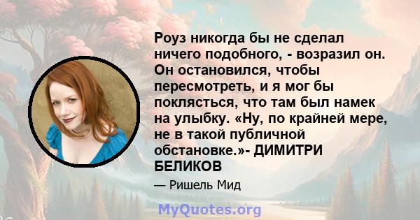 Роуз никогда бы не сделал ничего подобного, - возразил он. Он остановился, чтобы пересмотреть, и я мог бы поклясться, что там был намек на улыбку. «Ну, по крайней мере, не в такой публичной обстановке.»- ДИМИТРИ БЕЛИКОВ