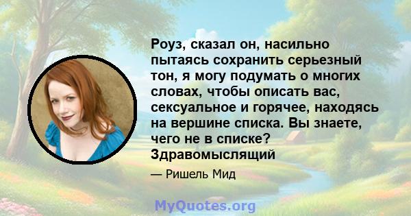 Роуз, сказал он, насильно пытаясь сохранить серьезный тон, я могу подумать о многих словах, чтобы описать вас, сексуальное и горячее, находясь на вершине списка. Вы знаете, чего не в списке? Здравомыслящий