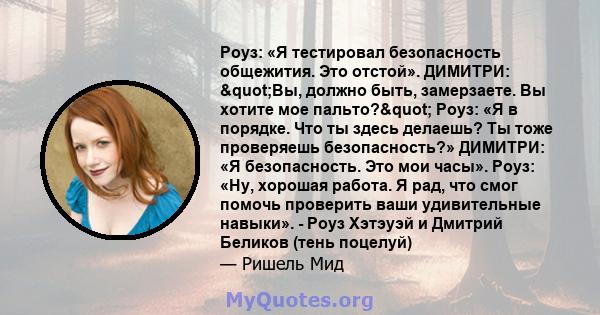 Роуз: «Я тестировал безопасность общежития. Это отстой». ДИМИТРИ: "Вы, должно быть, замерзаете. Вы хотите мое пальто?" Роуз: «Я в порядке. Что ты здесь делаешь? Ты тоже проверяешь безопасность?» ДИМИТРИ: «Я