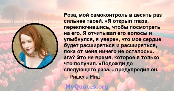 Роза, мой самоконтроль в десять раз сильнее твоей. «Я открыл глаза, переключившись, чтобы посмотреть на его. Я отчитывал его волосы и улыбнулся, я уверен, что мое сердце будет расширяться и расширяться, пока от меня