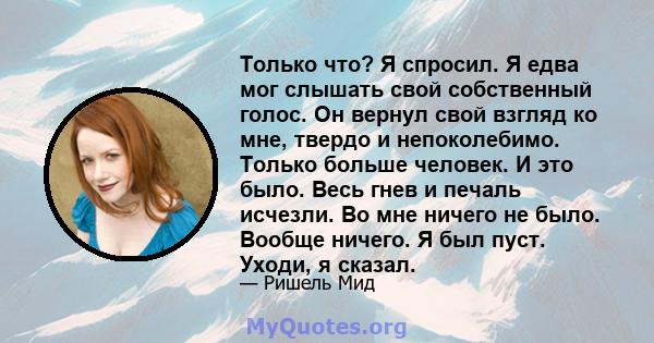 Только что? Я спросил. Я едва мог слышать свой собственный голос. Он вернул свой взгляд ко мне, твердо и непоколебимо. Только больше человек. И это было. Весь гнев и печаль исчезли. Во мне ничего не было. Вообще ничего. 