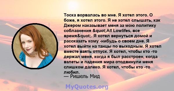 Тоска ворвалась во мне. Я хотел этого. О боже, я хотел этого. Я не хотел слышать, как Джером наказывает меня за мою политику соблазнения "All Lowlifes, все время". Я хотел вернуться домой и рассказать кому