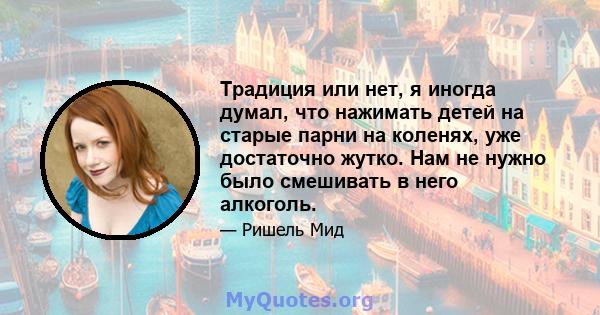 Традиция или нет, я иногда думал, что нажимать детей на старые парни на коленях, уже достаточно жутко. Нам не нужно было смешивать в него алкоголь.