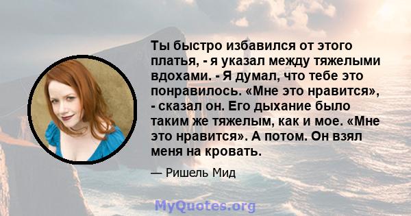 Ты быстро избавился от этого платья, - я указал между тяжелыми вдохами. - Я думал, что тебе это понравилось. «Мне это нравится», - сказал он. Его дыхание было таким же тяжелым, как и мое. «Мне это нравится». А потом. Он 