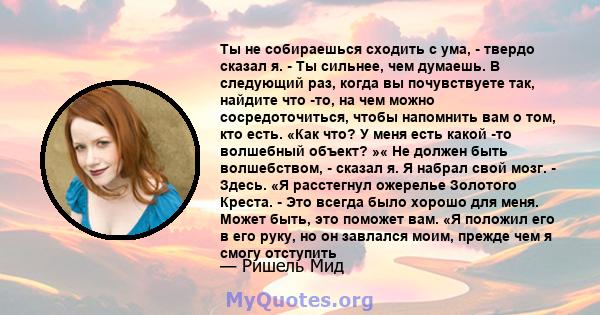 Ты не собираешься сходить с ума, - твердо сказал я. - Ты сильнее, чем думаешь. В следующий раз, когда вы почувствуете так, найдите что -то, на чем можно сосредоточиться, чтобы напомнить вам о том, кто есть. «Как что? У