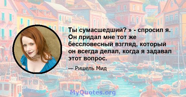 Ты сумасшедший? » - спросил я. Он придал мне тот же бессловесный взгляд, который он всегда делал, когда я задавал этот вопрос.