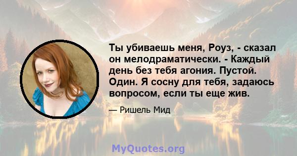 Ты убиваешь меня, Роуз, - сказал он мелодраматически. - Каждый день без тебя агония. Пустой. Один. Я сосну для тебя, задаюсь вопросом, если ты еще жив.