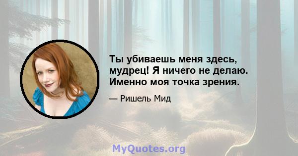 Ты убиваешь меня здесь, мудрец! Я ничего не делаю. Именно моя точка зрения.