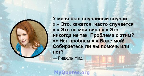 У меня был случайный случай ».« Это, кажется, часто случается ».« Это не моя вина ».« Это никогда не так. Проблема с этим? »« Нет проблем ».« Боже мой! Собираетесь ли вы помочь или нет?