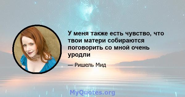 У меня также есть чувство, что твои матери собираются поговорить со мной очень уродли