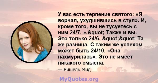 У вас есть терпение святого: «Я ворчал, ухудшившись в стул». И, кроме того, вы не тусуетесь с ним 24/7. »." Также и вы. Это только 24/6. "" Та же разница. С таким же успехом может быть 24/10. «Она