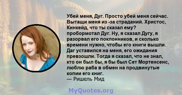 Убей меня, Дуг. Просто убей меня сейчас. Вытащи меня из -за страданий. Христос, Кинкейд, что ты сказал ему? пробормотал Дуг. Ну, я сказал Дугу, я разорвал его поклонников, и сколько времени нужно, чтобы его книги вышли. 