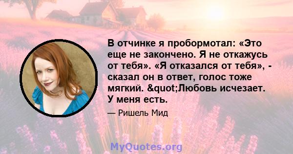 В отчинке я пробормотал: «Это еще не закончено. Я не откажусь от тебя». «Я отказался от тебя», - сказал он в ответ, голос тоже мягкий. "Любовь исчезает. У меня есть.