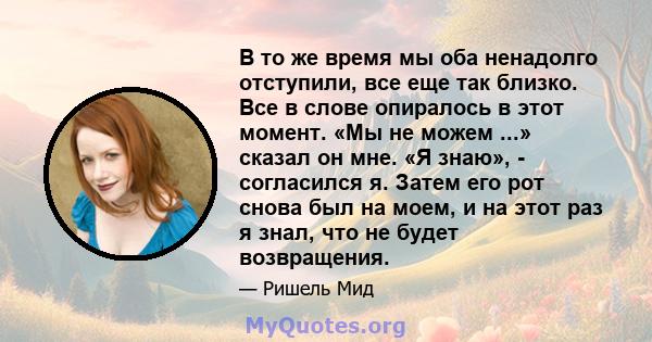 В то же время мы оба ненадолго отступили, все еще так близко. Все в слове опиралось в этот момент. «Мы не можем ...» сказал он мне. «Я знаю», - согласился я. Затем его рот снова был на моем, и на этот раз я знал, что не 