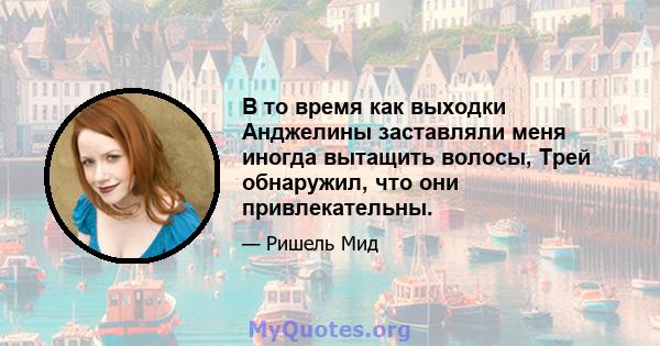 В то время как выходки Анджелины заставляли меня иногда вытащить волосы, Трей обнаружил, что они привлекательны.