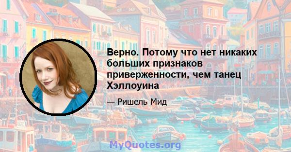 Верно. Потому что нет никаких больших признаков приверженности, чем танец Хэллоуина