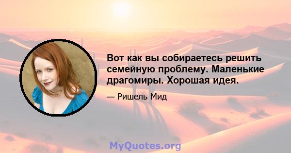 Вот как вы собираетесь решить семейную проблему. Маленькие драгомиры. Хорошая идея.