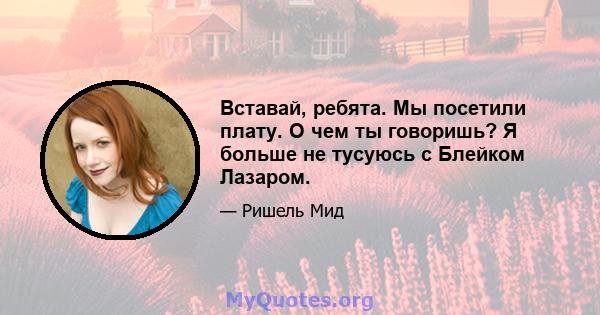 Вставай, ребята. Мы посетили плату. О чем ты говоришь? Я больше не тусуюсь с Блейком Лазаром.