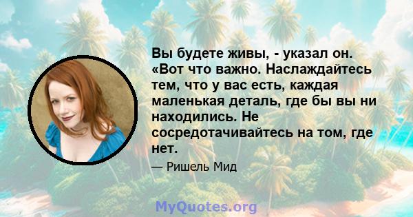 Вы будете живы, - указал он. «Вот что важно. Наслаждайтесь тем, что у вас есть, каждая маленькая деталь, где бы вы ни находились. Не сосредотачивайтесь на том, где нет.