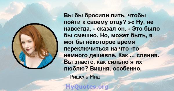 Вы бы бросили пить, чтобы пойти к своему отцу? »« Ну, не навсегда, - сказал он. - Это было бы смешно. Но, может быть, я мог бы некоторое время переключиться на что -то немного дешевле. Как ... сляния. Вы знаете, как