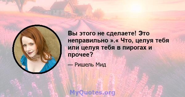 Вы этого не сделаете! Это неправильно ».« Что, целуя тебя или целуя тебя в пирогах и прочее?