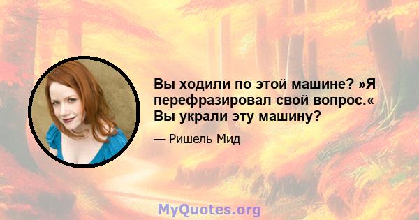 Вы ходили по этой машине? »Я перефразировал свой вопрос.« Вы украли эту машину?