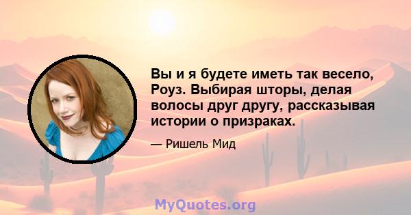 Вы и я будете иметь так весело, Роуз. Выбирая шторы, делая волосы друг другу, рассказывая истории о призраках.