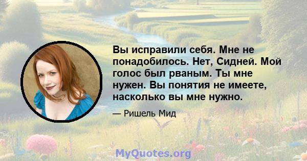 Вы исправили себя. Мне не понадобилось. Нет, Сидней. Мой голос был рваным. Ты мне нужен. Вы понятия не имеете, насколько вы мне нужно.