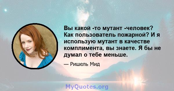 Вы какой -то мутант -человек? Как пользователь пожарной? И я использую мутант в качестве комплимента, вы знаете. Я бы не думал о тебе меньше.