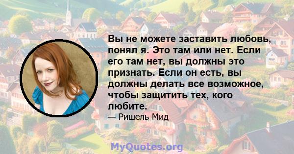 Вы не можете заставить любовь, понял я. Это там или нет. Если его там нет, вы должны это признать. Если он есть, вы должны делать все возможное, чтобы защитить тех, кого любите.