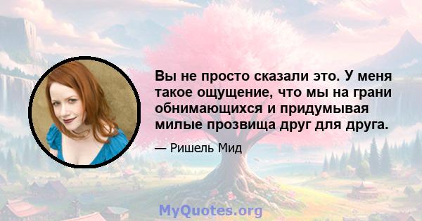 Вы не просто сказали это. У меня такое ощущение, что мы на грани обнимающихся и придумывая милые прозвища друг для друга.