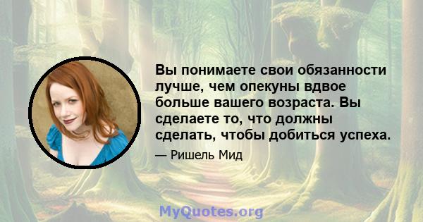 Вы понимаете свои обязанности лучше, чем опекуны вдвое больше вашего возраста. Вы сделаете то, что должны сделать, чтобы добиться успеха.