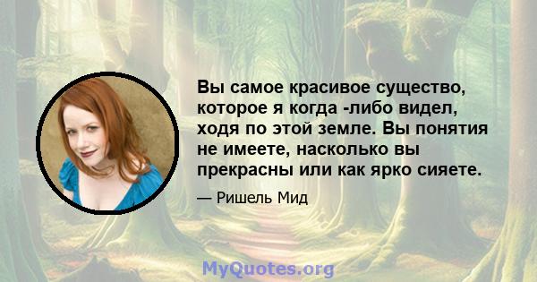 Вы самое красивое существо, которое я когда -либо видел, ходя по этой земле. Вы понятия не имеете, насколько вы прекрасны или как ярко сияете.