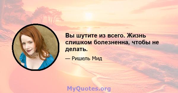 Вы шутите из всего. Жизнь слишком болезненна, чтобы не делать.