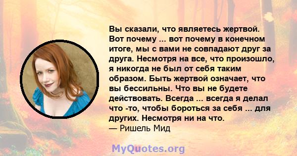 Вы сказали, что являетесь жертвой. Вот почему ... вот почему в конечном итоге, мы с вами не совпадают друг за друга. Несмотря на все, что произошло, я никогда не был от себя таким образом. Быть жертвой означает, что вы