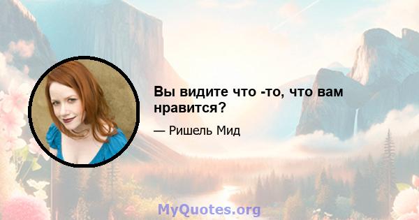 Вы видите что -то, что вам нравится?