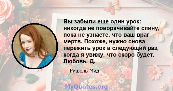 Вы забыли еще один урок: никогда не поворачивайте спину, пока не узнаете, что ваш враг мертв. Похоже, нужно снова пережить урок в следующий раз, когда я увижу, что скоро будет. Любовь, Д.