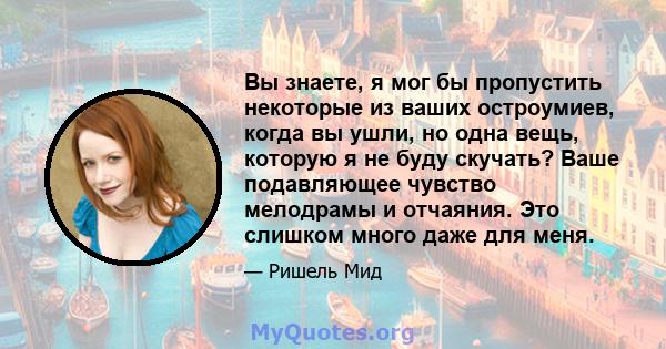 Вы знаете, я мог бы пропустить некоторые из ваших остроумиев, когда вы ушли, но одна вещь, которую я не буду скучать? Ваше подавляющее чувство мелодрамы и отчаяния. Это слишком много даже для меня.